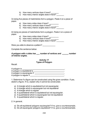 218
b) How many vertices does it have? _______
c) How many interior angles does it have? _______
3) Using five pieces of matchsticks form a polygon. Paste it on a piece of
paper.
a) How many sides does it have? _________
b) How many vertices does it have? _______
c) How many interior angles does it have? _______
4) Using six pieces of matchsticks form a polygon. Paste it on a piece of
paper.
a) How many sides does it have? _________
b) How many vertices does it have? _______
c) How many interior angles does it have? _______
Were you able to observe a pattern? ____________
Complete the sentence below:
A polygon with n sides has ___ number of vertices and ______ number
of interior angles.
Activity 17
Types of Polygon
Recall:
A polygon is ________________________________________.
A polygon is equilateral is _____________________________.
A polygon is equiangular if ____________________________.
A polygon is regular if ________________________________.
1. Determine if a figure can be constructed using the given condition. If yes,
sketch a figure. If no, explain why it cannot be constructed.
a) A triangle which is equilateral but not equiangular.
b) A triangle which is equiangular but not equilateral
c) A triangle which is regular
d) A quadrilateral which is equilateral but not equiangular.
e) A quadrilateral which is equiangular but not equilateral
f) A quadrilateral which is regular.
2. In general,
a) Do all equilateral polygons equiangular? If no, give a counterexample.
b) Do all equiangular polygons equilateral? If no, give a counterexample.
 