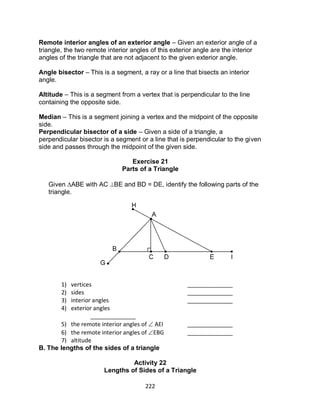 222
Remote interior angles of an exterior angle – Given an exterior angle of a
triangle, the two remote interior angles of this exterior angle are the interior
angles of the triangle that are not adjacent to the given exterior angle.
Angle bisector – This is a segment, a ray or a line that bisects an interior
angle.
Altitude – This is a segment from a vertex that is perpendicular to the line
containing the opposite side.
Median – This is a segment joining a vertex and the midpoint of the opposite
side.
Perpendicular bisector of a side – Given a side of a triangle, a
perpendicular bisector is a segment or a line that is perpendicular to the given
side and passes through the midpoint of the given side.
Exercise 21
Parts of a Triangle
Given ABE with AC BE and BD = DE, identify the following parts of the
triangle.
B. The lengths of the sides of a triangle
Activity 22
Lengths of Sides of a Triangle
1) vertices ______________
2) sides ______________
3) interior angles ______________
4) exterior angles
______________
5) the remote interior angles of  AEI ______________
6) the remote interior angles of EBG ______________
7) altitude
______________
8) median
______________
 