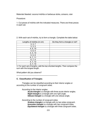 223
Materials Needed: coconut midribs or barbecue sticks, scissors, ruler
Procedure:
1. Cut pieces of midribs with the indicated measures. There are three pieces
in each set.
2. With each set of midribs, try to form a triangle. Complete the table below:
Lengths of midribs (in cm) Do they form a triangle or not?
3, 3, 7
3, 3, 5
4, 6, 10
4, 6, 9
5, 5, 10
5, 5, 8
6, 7, 11
6, 7, 9
4, 7, 12
4, 7, 10
3. For each set of lengths, add the two shortest lengths. Then compare the
sum with the longest length.
What pattern did you observe?
________________________________________
C. Classification of Triangles
Triangles can be classified according to their interior angles or
according to the number of congruent sides.
According to the interior angles:
Acute triangle is a triangle with three acute interior angles.
Right triangle is a triangle with one right angle.
Obtuse triangle is a triangle with one obtuse angle.
According to the number of congruent sides:
Scalene triangle is a triangle with no two sides congruent.
Isosceles triangle is a triangle with two congruent sides.
Equilateral triangle is a triangle with three congruent sides.
 