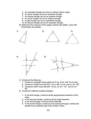 225
5. An isosceles triangle can have an obtuse interior angle.
6. An acute triangle can be an isosceles triangle.
7. An obtuse triangle can be an scalene triangle.
8. An acute triangle can be an scalene triangle.
9. A right triangle can be an equilateral triangle.
10.An obtuse triangle can be an isosceles triangle.
B. Determine the measure of the angles marked with letters. Lines with
arrowheads are parallel.
1) 2) 3)
4) 5)
C. Construct the following:
7. Construct a triangle whose sides are 5 cm, 8 cm, and 10 cm long.
8. Construct ∆PQR such that PQ = 5 cm, QR = 8 cm, and mQ = 60o
.
9. Construct ∆WXY such that WX = 8 cm, mW = 15o
, and mX =
60o
.
D. Construct 4 different scalene triangles.
1. In the first triangle, construct all the perpendicular bisectors of the
sides.
2. In the second triangle, construct all the angle bisectors.
3. In the third triangle, construct all the altitudes.
4. In the fourth triangle, construct a line passing through a vertex and
parallel to the opposite side of the chosen vertex.
 