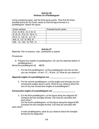 228
Activity 26
Vertices of a Parallelogram
Using a graphing paper, plot the three given points. Then find the three
possible points for the fourth vertex so that the figure formed is a
parallelogram. Sketch the figure.
Given vertices Possible fourth vertex
A (2, 3), B (2, -3), C (4, 2)
E (-8, 3), F(-2, 5), G(-4, 1)
H(-3, 7), I(-6, 5), J(-1, 4)
K(6, 3), L(7, 5), M(2, 6)
N(6, -3), O(2, -4), P(5, -7)
Activity 27
Materials: Pair of scissors, ruler, cardboards or papers
Procedures:
A. Prepare five models of parallelograms. (Or use the attached sketch of
parallelograms.)
Name the parallelogram as ABCD.
1. For the first parallelogram: cut the parallelogram into two so that
you can compare A and C; B and D. What do you observe?
Opposite angles of a parallelogram are _______________________.
2. For the second parallelogram: cut the angles and arrange any two
consecutive angles about a point. What do you observe about the
sum of any two consecutive angles of a parallelogram?
Consecutive angles of a parallelogram are ____________________.
3. For the third parallelogram: cut the figure along the diagonal AC.
Compare the two triangles formed. Can they be coincided with
each other?
For the fourth parallelogram: cut the figure along the diagonal BD.
Compare the two triangles formed. Can they be coincided with
each other?
In both parallelograms, what do you observe about the triangles
formed by the diagonals?
 