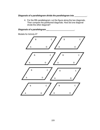 229
Diagonals of a parallelogram divide the parallelogram into ___________.
4. For the fifth parallelogram: cut the figure along the two diagonals.
Then compare the partitioned diagonals. How did one diagonal
divide the other diagonal?
Diagonals of a parallelogram _________________________.
Models for Activity 27
D
CB
A
D
CB
A D
CB
A
D
CB
A
D
CB
A
D
CB
A D
CB
A
D
CB
A
 