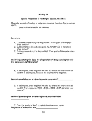 230
Activity 28
Special Properties of Rectangle, Square, Rhombus
Materials: two sets of models of rectangles, squares, rhombus. Name each as
ABCD.
(see attached sheet for the models)
Procedure:
1.) Cut the rectangle along the diagonal AC. What type/s of triangle(s)
is/are formed?
2.) Cut the rhombus along the diagonal AC. What type/s of triangle(s)
is/are formed?
3.) Cut the square along the diagonal AC. What type/s of triangle(s) is/are
formed?
In which parallelogram does the diagonal divide the parallelogram into
two congruent right triangles? ____________________________
4.) In each figure, draw diagonals AC and BD and let the intersection be
point O. In each figure, measure the lengths of the diagonals.
In which parallelogram are the diagonals congruent? ______________
5.) In each figure, draw diagonals AC and BD and let the intersection be
point O. Then measure AOD, DOC, COB, BOA. What do you
observe?
In which parallelogram are the diagonals perpendicular?
_________________
6.) From the results of # 4-5, complete the statements below:
Diagonals of a rhombus are _____________________.
 