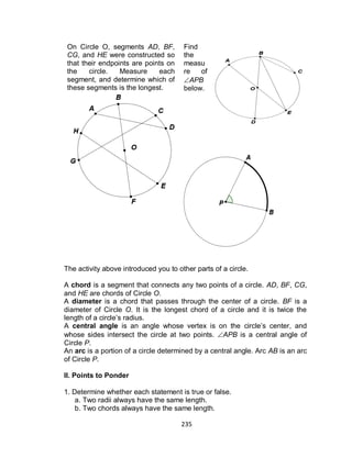 235
On Circle O, segments AD, BF,
CG, and HE were constructed so
that their endpoints are points on
the circle. Measure each
segment, and determine which of
these segments is the longest.
Find
the
measu
re of
APB
below.
The activity above introduced you to other parts of a circle.
A chord is a segment that connects any two points of a circle. AD, BF, CG,
and HE are chords of Circle O.
A diameter is a chord that passes through the center of a circle. BF is a
diameter of Circle O. It is the longest chord of a circle and it is twice the
length of a circle’s radius.
A central angle is an angle whose vertex is on the circle’s center, and
whose sides intersect the circle at two points. APB is a central angle of
Circle P.
An arc is a portion of a circle determined by a central angle. Arc AB is an arc
of Circle P.
II. Points to Ponder
1. Determine whether each statement is true or false.
a. Two radii always have the same length.
b. Two chords always have the same length.
 