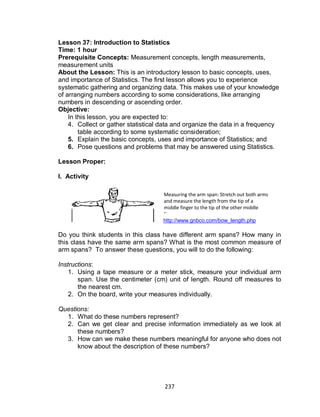 237
Lesson 37: Introduction to Statistics
Time: 1 hour
Prerequisite Concepts: Measurement concepts, length measurements,
measurement units
About the Lesson: This is an introductory lesson to basic concepts, uses,
and importance of Statistics. The first lesson allows you to experience
systematic gathering and organizing data. This makes use of your knowledge
of arranging numbers according to some considerations, like arranging
numbers in descending or ascending order.
Objective:
In this lesson, you are expected to:
4. Collect or gather statistical data and organize the data in a frequency
table according to some systematic consideration;
5. Explain the basic concepts, uses and importance of Statistics; and
6. Pose questions and problems that may be answered using Statistics.
Lesson Proper:
I. Activity
http://www.gnbco.com/bow_length.php
Do you think students in this class have different arm spans? How many in
this class have the same arm spans? What is the most common measure of
arm spans? To answer these questions, you will to do the following:
Instructions:
1. Using a tape measure or a meter stick, measure your individual arm
span. Use the centimeter (cm) unit of length. Round off measures to
the nearest cm.
2. On the board, write your measures individually.
Questions:
1. What do these numbers represent?
2. Can we get clear and precise information immediately as we look at
these numbers?
3. How can we make these numbers meaningful for anyone who does not
know about the description of these numbers?
Measuring the arm span: Stretch out both arms
and measure the length from the tip of a
middle finger to the tip of the other middle
finger.
 