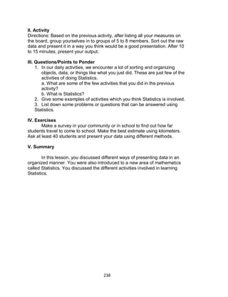 238
II. Activity
Directions: Based on the previous activity, after listing all your measures on
the board, group yourselves in to groups of 5 to 8 members. Sort out the raw
data and present it in a way you think would be a good presentation. After 10
to 15 minutes, present your output.
III. Questions/Points to Ponder
1. In our daily activities, we encounter a lot of sorting and organizing
objects, data, or things like what you just did. These are just few of the
activities of doing Statistics.
a. What are some of the few activities that you did in the previous
activity?
b. What is Statistics?
2. Give some examples of activities which you think Statistics is involved.
3. List down some problems or questions that can be answered using
Statistics.
IV. Exercises
Make a survey in your community or in school to find out how far
students travel to come to school. Make the best estimate using kilometers.
Ask at least 40 students and present your data using different methods.
V. Summary
In this lesson, you discussed different ways of presenting data in an
organized manner. You were also introduced to a new area of mathematics
called Statistics. You discussed the different activities involved in learning
Statistics.
 