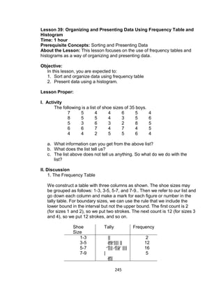 245
Lesson 39: Organizing and Presenting Data Using Frequency Table and
Histogram
Time: 1 hour
Prerequisite Concepts: Sorting and Presenting Data
About the Lesson: This lesson focuses on the use of frequency tables and
histograms as a way of organizing and presenting data.
Objective:
In this lesson, you are expected to:
1. Sort and organize data using frequency table
2. Present data using a histogram.
Lesson Proper:
I. Activity
The following is a list of shoe sizes of 35 boys.
7 5 4 4 6 5 4
8 5 5 4 3 5 6
5 3 6 3 2 8 5
6 6 7 4 7 4 5
4 4 2 5 5 6 4
a. What information can you get from the above list?
b. What does the list tell us?
c. The list above does not tell us anything. So what do we do with the
list?
II. Discussion
1. The Frequency Table
We construct a table with three columns as shown. The shoe sizes may
be grouped as follows: 1-3, 3-5, 5-7, and 7-9.. Then we refer to our list and
go down each column and make a mark for each figure or number in the
tally table. For boundary sizes, we can use the rule that we include the
lower bound in the interval but not the upper bound. The first count is 2
(for sizes 1 and 2), so we put two strokes. The next count is 12 (for sizes 3
and 4), so we put 12 strokes, and so on.
Shoe
Size
Tally Frequency
1-3
3-5
5-7
7-9
||
|||| |||| ||
|||| |||| ||||
|
||||
2
12
16
5
 