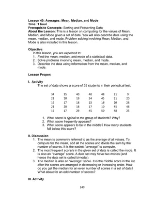 249
Lesson 40: Averages: Mean, Median, and Mode
Time: 1 hour
Prerequisite Concepts: Sorting and Presenting Data
About the Lesson: This is a lesson on computing for the values of Mean,
Median, and Mode given a set of data. You will also describe data using the
mean, median, and mode. Problem solving involving Mean, Median, and
Mode is also included in this lesson.
Objective:
In this lesson, you are expected to:
1. Find the mean, median, and mode of a statistical data.
2. Solve problems involving mean, median, and mode.
3. Describe the data using information from the mean, median, and
mode.
Lesson Proper:
I. Activity
The set of data shows a score of 35 students in their periodical test.
1. What score is typical to the group of students? Why?
2. What score frequently appears?
3. What score appears to be in the middle? How many students
fall below this score?
II. Discussion
1. The mean is commonly referred to as the average of all values. To
compute for the mean, add all the scores and divide the sum by the
number of scores. It is the easiest “average” to compute.
2. The most frequent score/s in the given set of data is called the mode. It
is also an “average” score. A data set may have two modes (and
hence the data set is called bimodal).
3. The median is also an “average” score. It is the middle score in the list
after the scores are arranged in decreasing or increasing order. How
do you get the median for an even number of scores in a set of data?
What about for an odd number of scores?
III. Activity
34 35 40 40 48 21 9
21 20 19 34 45 21 20
19 17 18 15 16 20 28
21 20 18 17 10 45 48
19 17 29 45 50 48 25
 