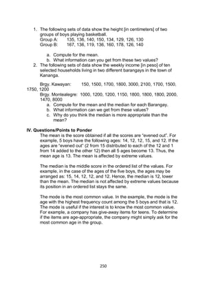 250
1. The following sets of data show the height [in centimeters] of two
groups of boys playing basketball.
Group A: 135, 136, 140, 150, 134, 129, 126, 130
Group B: 167, 136, 119, 136, 160, 178, 126, 140
a. Compute for the mean.
b. What information can you get from these two values?
2. The following sets of data show the weekly income [in peso] of ten
selected households living in two different barangays in the town of
Kananga.
Brgy. Kawayan: 150, 1500, 1700, 1800, 3000, 2100, 1700, 1500,
1750, 1200
Brgy. Montealegre: 1000, 1200, 1200, 1150, 1800, 1800, 1800, 2000,
1470, 8000
a. Compute for the mean and the median for each Barangay.
b. What information can we get from these values?
c. Why do you think the median is more appropriate than the
mean?
IV. Questions/Points to Ponder
The mean is the score obtained if all the scores are “evened out”. For
example, 5 boys have the following ages: 14, 12, 12, 15, and 12. If the
ages are “evened out” (2 from 15 distributed to each of the 12 and 1
from 14 added to the other 12) then all 5 ages become 13. Thus, the
mean age is 13. The mean is affected by extreme values.
The median is the middle score in the ordered list of the values. For
example, in the case of the ages of the five boys, the ages may be
arranged as: 15, 14, 12, 12, and 12. Hence, the median is 12, lower
than the mean. The median is not affected by extreme values because
its position in an ordered list stays the same.
The mode is the most common value. In the example, the mode is the
age with the highest frequency count among the 5 boys and that is 12.
The mode is useful if the interest is to know the most common value.
For example, a company has give-away items for teens. To determine
if the items are age-appropriate, the company might simply ask for the
most common age in the group.
 