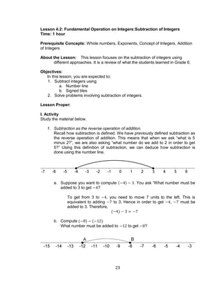 23
Lesson 4.2: Fundamental Operation on Integers:Subtraction of Integers
Time: 1 hour
Prerequisite Concepts: Whole numbers, Exponents, Concept of Integers, Addition
of Integers
About the Lesson: This lesson focuses on the subtraction of integers using
different approaches. It is a review of what the students learned in Grade 6.
Objectives:
In this lesson, you are expected to:
1. Subtract integers using
a. Number line
b. Signed tiles
2. Solve problems involving subtraction of integers.
Lesson Proper:
I. Activity
Study the material below.
1. Subtraction as the reverse operation of addition.
Recall how subtraction is defined. We have previously defined subtraction as
the reverse operation of addition. This means that when we ask “what is 5
minus 2?”, we are also asking “what number do we add to 2 in order to get
5?” Using this definition of subtraction, we can deduce how subtraction is
done using the number line.
a. Suppose you want to compute ( ) . You ask “What number must be
added to 3 to get ?
To get from 3 to , you need to move 7 units to the left. This is
equivalent to adding to 3. Hence in order to get , must be
added to 3. Therefore,
( )
b. Compute ( ) ( )
What number must be added to to get ?
 