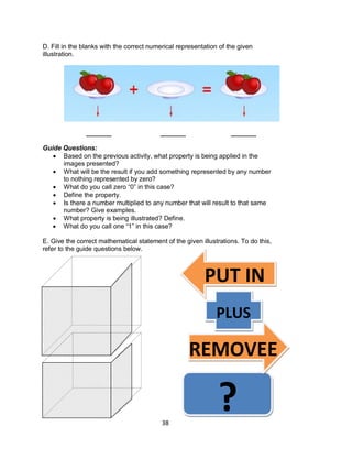 38
D. Fill in the blanks with the correct numerical representation of the given
illustration.
_______ _______ _______
Guide Questions:
 Based on the previous activity, what property is being applied in the
images presented?
 What will be the result if you add something represented by any number
to nothing represented by zero?
 What do you call zero “0” in this case?
 Define the property.
 Is there a number multiplied to any number that will result to that same
number? Give examples.
 What property is being illustrated? Define.
 What do you call one “1” in this case?
E. Give the correct mathematical statement of the given illustrations. To do this,
refer to the guide questions below.
PUT IN
PLUS
REMOVEE
?
 
