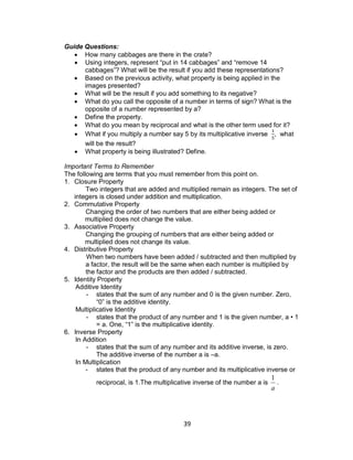 39
Guide Questions:
 How many cabbages are there in the crate?
 Using integers, represent “put in 14 cabbages” and “remove 14
cabbages”? What will be the result if you add these representations?
 Based on the previous activity, what property is being applied in the
images presented?
 What will be the result if you add something to its negative?
 What do you call the opposite of a number in terms of sign? What is the
opposite of a number represented by a?
 Define the property.
 What do you mean by reciprocal and what is the other term used for it?
 What if you multiply a number say 5 by its multiplicative inverse , what
will be the result?
 What property is being illustrated? Define.
Important Terms to Remember
The following are terms that you must remember from this point on.
1. Closure Property
Two integers that are added and multiplied remain as integers. The set of
integers is closed under addition and multiplication.
2. Commutative Property
Changing the order of two numbers that are either being added or
multiplied does not change the value.
3. Associative Property
Changing the grouping of numbers that are either being added or
multiplied does not change its value.
4. Distributive Property
When two numbers have been added / subtracted and then multiplied by
a factor, the result will be the same when each number is multiplied by
the factor and the products are then added / subtracted.
5. Identity Property
Additive Identity
- states that the sum of any number and 0 is the given number. Zero,
“0” is the additive identity.
Multiplicative Identity
- states that the product of any number and 1 is the given number, a • 1
= a. One, “1” is the multiplicative identity.
6. Inverse Property
In Addition
- states that the sum of any number and its additive inverse, is zero.
The additive inverse of the number a is –a.
In Multiplication
- states that the product of any number and its multiplicative inverse or
reciprocal, is 1.The multiplicative inverse of the number a is
a
1
.
 