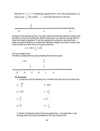 44
Note that -2 < < -1. Dividing the segment from -2 to 0 into 6 equal parts, it is
easy to plot . The number is the 5th mark from 0 to the left.
Go back to the opening activity. You were asked to locate the rational numbers and
plot them on the real number line. Before doing that, it is useful to arrange them in
order from least to greatest. To do this, express all numbers in the same form –
either as similar fractions or as decimals. Because integers are easy to locate, they
need not take any other form. It is easy to see that
- 2 < -1.89 <

1
11
<

16
Can you explain why?
Therefore, plotting them by approximating their location gives
III. Exercises
1. Locate and plot the following on a number line (use only one number line).
a.

10
3
e. -0.01
b.

2.07 f.

7
1
9
c.

2
5
g. 0
d. 12 h.


1
6
2. Name 10 rational numbers that are greater than -1 but less than 1 and
arrange them from least to greatest on the real number line?
0-1-2-3 1 2 3 4
-2 -1 0

1
11-1.89
 