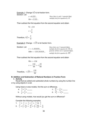 48
Example 1: Change

0.2 to its fraction form.
Solution: Let

r  0.222...
10r  2.222...
Then subtract the first equation from the second equation and obtain

9r  2.0
r 
2
9
Therefore,

0.2 =

2
9
.
Example 2. Change

1.35 to its fraction form.
Solution: Let

r  1.353535...
100r  135.353535...
Then subtract the first equation from the second equation and obtain

99r  134
r  
134
99
 1
35
99
Therefore,

1.35 =


135
99
.
B. Addition and Subtraction of Rational Numbers in Fraction Form
I. Activity
Recall that we added and subtracted whole numbers by using the number line
or by using objects in a set.
Using linear or area models, find the sum or difference.
a. = _____ c. = _____
b. = _____ d. = _____
Without using models, how would you get the sum or difference?
Consider the following examples:
1.
2. ( ) ( )
Since there is only 1 repeated digit,
multiply the first equation by 10.
Since there are 2 repeated digits,
multiply the first equation by 100. In
general, if there are n repeated digits,
multiply the first equation by

10n
.
 