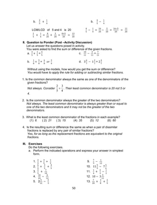 50
b. b.
LCM/LCD of 5 and 4 is 20
II. Question to Ponder (Post –Activity Discussion)
Let us answer the questions posed in activity.
You were asked to find the sum or difference of the given fractions.
a. = c. =
b. = d. =
Without using the models, how would you get the sum or difference?
You would have to apply the rule for adding or subtracting similar fractions.
1. Is the common denominator always the same as one of the denominators of the
given fractions?
Not always. Consider

2
5

3
4
. Their least common denominator is 20 not 5 or
4.
2. Is the common denominator always the greater of the two denominators?
Not always. The least common denominator is always greater than or equal to
one of the two denominators and it may not be the greater of the two
denominators.
3. What is the least common denominator of the fractions in each example?
(1) 6 ( 2) 21 ( 3) 15 (4) 35 (5) 12 (6) 60
4. Is the resulting sum or difference the same as when a pair of dissimilar
fractions is replaced by any pair of similar fractions?
Yes, for as long as the replacement fractions are equivalent to the original
fractions.
III. Exercises
Do the following exercises.
a. Perform the indicated operations and express your answer in simplest
form.
1. 9.
2. 10.
3. 11.
4. 12.
5. 2 13.
 
