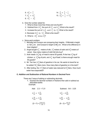 51
6. 14.
7. 15.
8.
b. Give the number asked for.
1. What is three more than three and one-fourth?
2. Subtract from the sum of . What is the result?
3. Increase the sum of . What is the result?
4. Decrease . What is the result?
5. What is ?
c. Solve each problem.
1. Michelle and Corazon are comparing their heights. If Michelle’s height
is 120 cm. and Corazon’s height is 96 cm. What is the difference in
their heights?
2. Angel bought meters of silk, meters of satin and meters of
velvet. How many meters of cloth did she buy?
3. Arah needs kg. of meat to serve 55 guests, If she has kg of
chicken, a kg of pork, and kg of beef, is there enough meat for
55 guests?
4. Mr. Tan has liters of gasoline in his car. He wants to travel far so
he added 16 liters more. How many liters of gasoline is in the tank?
5. After boiling, the liters of water was reduced to 9 liters. How much
water has evaporated?
C. Addition and Subtraction of Rational Numbers in Decimal Form
There are 2 ways of adding or subtracting decimals.
1. Express the decimal numbers in fractions then add or subtract as
described earlier.
Example:
Add: 2.3 + 7.21 Subtract:: 9.6 – 3.25
(2 + 7) + ( ) (9 – 3) +
 