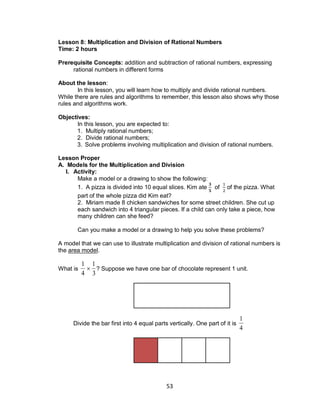 53
Lesson 8: Multiplication and Division of Rational Numbers
Time: 2 hours
Prerequisite Concepts: addition and subtraction of rational numbers, expressing
rational numbers in different forms
About the lesson:
In this lesson, you will learn how to multiply and divide rational numbers.
While there are rules and algorithms to remember, this lesson also shows why those
rules and algorithms work.
Objectives:
In this lesson, you are expected to:
1. Multiply rational numbers;
2. Divide rational numbers;
3. Solve problems involving multiplication and division of rational numbers.
Lesson Proper
A. Models for the Multiplication and Division
I. Activity:
Make a model or a drawing to show the following:
1. A pizza is divided into 10 equal slices. Kim ate of of the pizza. What
part of the whole pizza did Kim eat?
2. Miriam made 8 chicken sandwiches for some street children. She cut up
each sandwich into 4 triangular pieces. If a child can only take a piece, how
many children can she feed?
Can you make a model or a drawing to help you solve these problems?
A model that we can use to illustrate multiplication and division of rational numbers is
the area model.
What is

1
4

1
3
? Suppose we have one bar of chocolate represent 1 unit.
Divide the bar first into 4 equal parts vertically. One part of it is

1
4
 