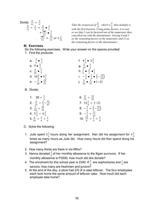 56
Divide:
=
III. Exercises.
Do the following exercises. Write your answer on the spaces provided:
1. Find the products:
a. f.
b. 7 g.
c. h.
d. i. ( )
e. j. ( )
B. Divide:
1. 20 6.
2. ( ) 7. ( )
3. 8. ( )
4. 9.
5. 10.
C. Solve the following:
1. Julie spent hours doing her assignment. Ken did his assignment for
times as many hours as Julie did. How many hours did Ken spend doing his
assignment?
2. How many thirds are there in six-fifths?
3. Hanna donated of her monthly allowance to the Iligan survivors. If her
monthly allowance is P3500, how much did she donate?
4. The enrolment for this school year is 2340. If are sophomores and are
seniors, how many are freshmen and juniors?
5. At the end of the day, a store had 2/5 of a cake leftover. The four employees
each took home the same amount of leftover cake. How much did each
employee take home?
Take the reciprocal of , which is then multiply it
with the first fraction. Using prime factors, it is easy
to see that 2 can be factored out of the numerator then
cancelled out with the denominator, leaving 4 and 3
as the remaining factors in the numerator and 11 as
the remaining factors in the denominator.
 