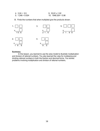 58
4. 3.24 ÷ 0.5 9. 53.61 x 1.02
5. 1.248 ÷ 0.024 10. 1948.324 ÷ 5.96
B. Finds the numbers that when multiplied give the products shown.
1. . 3. . 5. .
x_______ x______ x___________
1 0 . 6 2 1 . 6 2 1 . 9 8
2. . 4. .
x _______ x _______
1 6 . 8 9 . 5
Summary
In this lesson, you learned to use the area model to illustrate multiplication
and division of rational numbers. You also learned the rules for multiplying and
dividing rational numbers in both the fraction and decimal forms. You solved
problems involving multiplication and division of rational numbers.
 