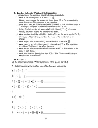 62
II. Question to Ponder (Post-Activity Discussion)
Let us answer the questions posed in the opening activity.
1. What is the missing number in item1? »
2. How do you compare the answers in items 1 and 2? » The answer is the
same, the order of the numbers is not important.
3. What about item 3? What is the missing number? » The missing number is
0. When you multiply a number with zero the product is zero.
4. In item 4, what number did you multiply with 1 to get ? » When you
multiply a number by one the answer is the same.
5. What number should be added to in item 5 to get the same number? » 0,
When you add zero to any number, the value of the number does not
change.
6. What do you think is the missing number in items 6 and 7?»
7. What can you say about the grouping in items 6 and 7? » The groupings
are different but they do not affect the sum.
8. What do you think are the answers in items 8 and 9? » The answer is the
same in both items, .
9. What operation did you apply in item 10? » The Distributive Property of
Multiplication over Addition
III. Exercises:
Do the following exercises. Write your answer in the spaces provided.
A. State the property that justifies each of the following statements.
1.
2. 1 =
3. ( ) ( ) ( )
4. ( ) ( )
5.
6. ( )
7.
8. =
9. ( ) ( ) ( )
 