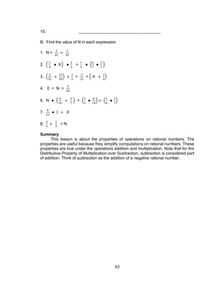 63
10.
B. Find the value of N in each expression
1. N +
2. ( ) = ( )
3. ( ) = + ( )
4. 0 + N =
6. N ( ) = ( ) ( )
7.
8. = N
Summary
This lesson is about the properties of operations on rational numbers. The
properties are useful because they simplify computations on rational numbers. These
properties are true under the operations addition and multiplication. Note that for the
Distributive Property of Multiplication over Subtraction, subtraction is considered part
of addition. Think of subtraction as the addition of a negative rational number.
 