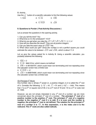 65
B. Activity
Use the

n button of a scientific calculator to find the following values:
1.

646
2.

164
3.

903
4.

31255
5.

24
II. Questions to Ponder ( Post-Activity Discussions )
Let us answer the questions in the opening activity.
1. Can you tell the time? Yes
2. What time is it in the wristwatch? 10:07
3. What do you get when you take the √ ? √ ? √ ? √ ? 1, 2, 3, 4
4. How will you describe the result? They are all positive integers.
5. Can you take the exact value of √ ? No.
6. What value could you get? Since the number is not a perfect square you could
estimate the value to be between

121 and

144 , which is about 11.4.
Let us give the values asked for in Activity B. Using a scientific calculator, you
probably obtained the following:
1.

646
= 2
2.

164
Math Error, which means not defined
3.

903
= 4.481404747, which could mean non-terminating and non-repeating since
the calculator screen has a limited size
4.

31255
= -5
5.

24 = 4.898979486, which could mean non-terminating and non-repeating since
the calculator screen has a limited size
On Principal nth
Roots
Any number, say a, whose nth
power (n, a positive integer), is b is called the nth
root
of b. Consider the following:

7 2
 49,

24
16 and

10 3
 1000. This means
that -7 is a 2nd
or square root of 49, 2 is a 4th
root of 16 and -10 is a 3rd
or cube root
of -1000.
However, we are not simply interested in any nth
root of a number; we are more
concerned about the principal nth
root of a number. The principal nth
root of a
positive number is the positive nth
root. The principal nth
root of a negative
number is the negative nth
root if n is odd. If n is even and the number is
negative, the principal nth
root is not defined. The notation for the principal nth
root of a number b is

bn
. In this expression, n is the index and b is the
radicand. The nth
roots are also called radicals.
 