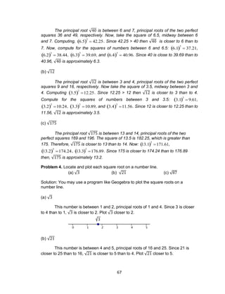 67
The principal root √ is between 6 and 7, principal roots of the two perfect
squares 36 and 49, respectively. Now, take the square of 6.5, midway between 6
and 7. Computing,

6.5 2
 42.25. Since 42.25 > 40 then √ is closer to 6 than to
7. Now, compute for the squares of numbers between 6 and 6.5:

6.1 2
 37.21,

6.2 2
 38.44,

6.3 2
 39.69, and

6.4 2
 40.96. Since 40 is close to 39.69 than to
40.96, √ is approximately 6.3.
(b) √
The principal root √ is between 3 and 4, principal roots of the two perfect
squares 9 and 16, respectively. Now take the square of 3.5, midway between 3 and
4. Computing

3.5 2
12.25. Since 12.25 > 12 then √ is closer to 3 than to 4.
Compute for the squares of numbers between 3 and 3.5:

3.1 2
 9.61,

3.2 2
10.24,

3.3 2
10.89, and

3.4 2
11.56. Since 12 is closer to 12.25 than to
11.56, √ is approximately 3.5.
(c) √
The principal root √ is between 13 and 14, principal roots of the two
perfect squares 169 and 196. The square of 13.5 is 182.25, which is greater than
175. Therefore, √ is closer to 13 than to 14. Now:

13.1 2
171.61,

13.2 2
174.24,

13.3 2
176.89. Since 175 is closer to 174.24 than to 176.89
then, √ is approximately 13.2.
Problem 4. Locate and plot each square root on a number line.
(a) √ (b) √ (c) √
Solution: You may use a program like Geogebra to plot the square roots on a
number line.
(a) √
This number is between 1 and 2, principal roots of 1 and 4. Since 3 is closer
to 4 than to 1, √ is closer to 2. Plot √ closer to 2.
(b) √
This number is between 4 and 5, principal roots of 16 and 25. Since 21 is
closer to 25 than to 16, √ is closer to 5 than to 4. Plot √ closer to 5.
 