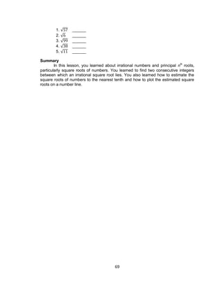 69
1. √ ______
2. √ ______
3. √ ______
4. √ ______
5. √ ______
Summary
In this lesson, you learned about irrational numbers and principal nth
roots,
particularly square roots of numbers. You learned to find two consecutive integers
between which an irrational square root lies. You also learned how to estimate the
square roots of numbers to the nearest tenth and how to plot the estimated square
roots on a number line.
 