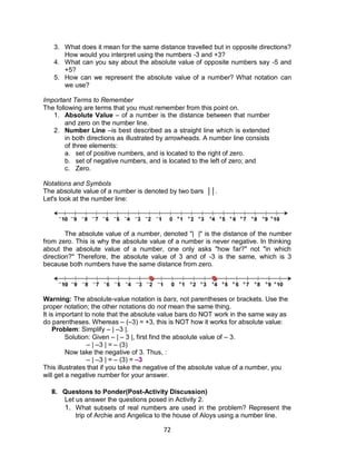 72
3. What does it mean for the same distance travelled but in opposite directions?
How would you interpret using the numbers -3 and +3?
4. What can you say about the absolute value of opposite numbers say -5 and
+5?
5. How can we represent the absolute value of a number? What notation can
we use?
Important Terms to Remember
The following are terms that you must remember from this point on.
1. Absolute Value – of a number is the distance between that number
and zero on the number line.
2. Number Line –is best described as a straight line which is extended
in both directions as illustrated by arrowheads. A number line consists
of three elements:
a. set of positive numbers, and is located to the right of zero.
b. set of negative numbers, and is located to the left of zero; and
c. Zero.
Notations and Symbols
The absolute value of a number is denoted by two bars ││.
Let's look at the number line:
The absolute value of a number, denoted "| |" is the distance of the number
from zero. This is why the absolute value of a number is never negative. In thinking
about the absolute value of a number, one only asks "how far?" not "in which
direction?" Therefore, the absolute value of 3 and of -3 is the same, which is 3
because both numbers have the same distance from zero.
Warning: The absolute-value notation is bars, not parentheses or brackets. Use the
proper notation; the other notations do not mean the same thing.
It is important to note that the absolute value bars do NOT work in the same way as
do parentheses. Whereas – (–3) = +3, this is NOT how it works for absolute value:
Problem: Simplify – | –3 |.
Solution: Given – | – 3 |, first find the absolute value of – 3.
– | –3 | = – (3)
Now take the negative of 3. Thus, :
– | –3 | = – (3) = –3
This illustrates that if you take the negative of the absolute value of a number, you
will get a negative number for your answer.
II. Questons to Ponder(Post-Activity Discussion)
Let us answer the questions posed in Activity 2.
1. What subsets of real numbers are used in the problem? Represent the
trip of Archie and Angelica to the house of Aloys using a number line.
 