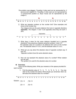 73
The problem uses integers. Travelling 3 miles west can be represented by -3
(pronounced negative 3). Travelling 3 miles east can be represented by
+3 (pronounced positive 3). Aloys’ house can be represented by the
integer 0.
2. What are opposite numbers on the number line? Give examples and
show on the number line.
Two integers that are the same distance from zero in opposite directions are called
opposites. The integers +
3 and -
3 are opposites since they are each 3 units from
zero.
3. What does it mean for the same distance travelled but in opposite
directions? How would you interpret using the numbers -3 and +3?
The absolute value of a number is its distance from zero on the number
line. The absolute value of +3 is 3, and the absolute value of -3 is 3.
4. What can you say about the absolute value of opposite numbers say -5
and +5?
Opposite numbers have the same absolute values.
5. How can we represent the absolute value of a number? What notation
can we use?
The symbol ││is used for the absolute value of a number.
III. Exercises
Carry out the following tasks. Write your answers on the spaces provided for
each number.
1. Find the absolute value of +
3, -
3, +
7, -
5, +
9, -
8, +
4, -
4. You may
refer to the number line below. What should you remember when we
talk about the absolute value of a number?
Solution: |+
3| = 3 |+
9| = 9
|-
3| = 3 |-
8| = 8
 