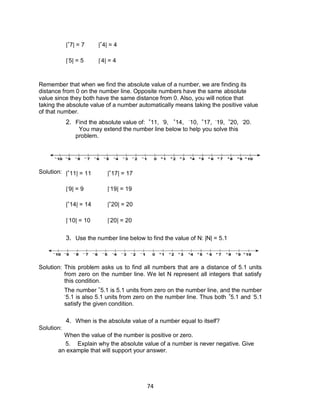 74
|+
7| = 7 |+
4| = 4
|-
5| = 5 |-
4| = 4
2. Find the absolute value of: +
11, -
9, +
14, -
10, +
17, -
19, +
20, -
20.
You may extend the number line below to help you solve this
problem.
Solution: |+
11| = 11 |+
17| = 17
|-
9| = 9 |-
19| = 19
|+
14| = 14 |+
20| = 20
|-
10| = 10 |-
20| = 20
3. Use the number line below to find the value of N: |N| = 5.1
Solution: This problem asks us to find all numbers that are a distance of 5.1 units
from zero on the number line. We let N represent all integers that satisfy
this condition.
The number +
5.1 is 5.1 units from zero on the number line, and the number
-
5.1 is also 5.1 units from zero on the number line. Thus both +
5.1 and -
5.1
satisfy the given condition.
Solution:
4. When is the absolute value of a number equal to itself?
When the value of the number is positive or zero.
5. Explain why the absolute value of a number is never negative. Give
an example that will support your answer.
Remember that when we find the absolute value of a number, we are finding its
distance from 0 on the number line. Opposite numbers have the same absolute
value since they both have the same distance from 0. Also, you will notice that
taking the absolute value of a number automatically means taking the positive value
of that number.
 
