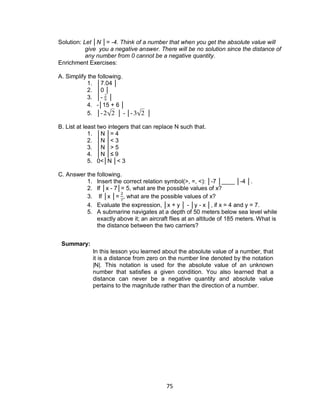 75
Solution: Let │N │= -4. Think of a number that when you get the absolute value will
give you a negative answer. There will be no solution since the distance of
any number from 0 cannot be a negative quantity.
Enrichment Exercises:
A. Simplify the following.
1. │7.04 │
2. │0 │
3. │-

2
9 │
4. -│15 + 6 │
5. │-

2 2 │ - │-

3 2 │
B. List at least two integers that can replace N such that.
1. │N │= 4
2. │N │< 3
3. │N │> 5
4. │N │≤ 9
5. 0<│N │< 3
C. Answer the following.
1. Insert the correct relation symbol(>, =, <): │-7 │____ │-4 │.
2. If │x - 7│= 5, what are the possible values of x?
3. If │x │= , what are the possible values of x?
4. Evaluate the expression, │x + y │ - │y - x │, if x = 4 and y = 7.
5. A submarine navigates at a depth of 50 meters below sea level while
exactly above it; an aircraft flies at an altitude of 185 meters. What is
the distance between the two carriers?
Summary:
In this lesson you learned about the absolute value of a number, that
it is a distance from zero on the number line denoted by the notation
|N|. This notation is used for the absolute value of an unknown
number that satisfies a given condition. You also learned that a
distance can never be a negative quantity and absolute value
pertains to the magnitude rather than the direction of a number.
 
