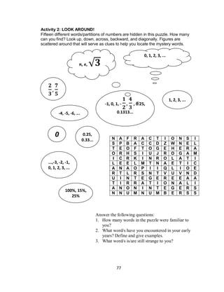 77
Activity 2: LOOK AROUND!
Fifteen different words/partitions of numbers are hidden in this puzzle. How many
can you find? Look up, down, across, backward, and diagonally. Figures are
scattered around that will serve as clues to help you locate the mystery words.
N A F R A C T I O N S I
S P B A C C D Z W N E L
T E O F T O G E H E R A
O R H S I U J R O G A M
I C R K I N R O L A T I
L E E L M T N A E T I C
A N A O P I I Q L I O E
R T L R S N T V U V N D
U I N T E G E R E E A A
T I R R A T I O N A L I
A N O N I N T E G E R S
N N U M N U M B E R S S
Answer the following questions:
1. How many words in the puzzle were familiar to
you?
2. What word/s have you encountered in your early
years? Define and give examples.
3. What word/s is/are still strange to you?
...,-3, -2, -1,
0, 1, 2, 3, ...
π, e, √
,
-4, -5, -6, ...
1, 2, 3, ...
0, 1, 2, 3, ...
0
-1, 0, 1, - , , 0.25,
0.1313...
100%, 15%,
25%
0.25,
0.33...
 