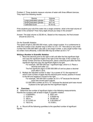 85
Problem 2. Three students measure volumes of water with three different devices.
They report the following results:
Device Volume
Large graduated cylinder 175 mL
Small graduated cylinder 39.7 mL
Calibrated buret 18.16 mL
If the students pour all of the water into a single container, what is the total volume of
water in the container? How many digits should you keep in this answer?
Answer: The total volume is 232.86 mL. Based on the measures, the final answer
should be 232.9 mL.
On the Scientific Notation
The speed of light is 300 000 000 m/sec, quite a large number. It is cumbersome to
write this number in full. Another way to write it is 3.0 x 108
. How about a very small
number like 0.000 000 089? Like with a very large number, a very small number may
be written more efficiently. 0.000 000 089 may be written as 8.9 x 10-8
.
Writing a Number in Scientific Notation
1. Move the decimal point to the right or left until after the first significant digit
and copy the significant digits to the right of the first digit. If the number is a
whole number and has no decimal point, place a decimal point after the first
significant digit and copy the significant digits to its right.
For example, 300 000 000 has 1 significant digit, which is 3. Place a
decimal point after 3.0
The first significant digit in 0.000 000 089 is 8 and so place a decimal
point after 8, (8.9).
2. Multiply the adjusted number in step 1 by a power of 10, the exponent of
which is the number of digits that the decimal point moved, positive if moved
to the left and negative if moved to the right.
For example, 300 000 000 is written as 3.0 x 108
because the decimal
point was moved past 8 places.
0.0 000 089 is written as 8.9 x 10-8
because the decimal point was moved
8 places to the right past the first significant digit 8.
III. Exercises
A. Determine the number of significant digits in the following measurements.
Rewrite the numbers with at least 5 digits in scientific notation.
1. 0.0000056 L 6. 8207 mm
2. 4.003 kg 7. 0.83500 kg
3. 350 m 8. 50.800 km
4. 4113.000 cm 9. 0.0010003 m3
5. 700.0 mL 10. 8 000 L
B. a. Round off the following quantities to the specified number of significant
figures.
 