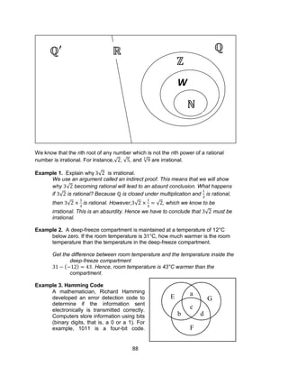 88
We know that the nth root of any number which is not the nth power of a rational
number is irrational. For instance,√ , √ , and √ are irrational.
Example 1. Explain why √ is irrational.
We use an argument called an indirect proof. This means that we will show
why √ becoming rational will lead to an absurd conclusion. What happens
if √ is rational? Because is closed under multiplication and is rational,
then √ is rational. However, √ √ , which we know to be
irrational. This is an absurdity. Hence we have to conclude that √ must be
irrational.
Example 2. A deep-freeze compartment is maintained at a temperature of 12°C
below zero. If the room temperature is 31°C, how much warmer is the room
temperature than the temperature in the deep-freeze compartment.
Get the difference between room temperature and the temperature inside the
deep-freeze compartment
( ) . Hence, room temperature is 43°C warmer than the
compartment.
Example 3. Hamming Code
A mathematician, Richard Hamming
developed an error detection code to
determine if the information sent
electronically is transmitted correctly.
Computers store information using bits
(binary digits, that is, a 0 or a 1). For
example, 1011 is a four-bit code.
W
a
b
c
d
E
F
G
 
