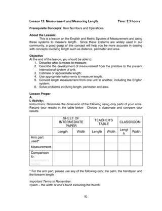 91
Lesson 15: Measurement and Measuring Length Time: 2.5 hours
Prerequisite Concepts: Real Numbers and Operations
About the Lesson:
This is a lesson on the English and Metric System of Measurement and using
these systems to measure length. Since these systems are widely used in our
community, a good grasp of this concept will help you be more accurate in dealing
with concepts involving length such as distance, perimeter and area.
Objective
At the end of the lesson, you should be able to:
1. Describe what it means to measure;
2. Describe the development of measurement from the primitive to the present
international system of unit;
3. Estimate or approximate length;
4. Use appropriate instruments to measure length;
5. Convert length measurement from one unit to another, including the English
system;
6. Solve problems involving length, perimeter and area.
Lesson Proper
A.
I. Activity:
Instructions: Determine the dimension of the following using only parts of your arms.
Record your results in the table below. Choose a classmate and compare your
results.
SHEET OF
INTERMEDIATE
PAPER
TEACHER’S
TABLE
CLASSROOM
Length Width Length Width
Lengt
h
Width
Arm part
used*
Measurement
Comparison
to:
(classmate’s
name)
* For the arm part, please use any of the following only: the palm, the handspan and
the forearm length
Important Terms to Remember:
>palm – the width of one’s hand excluding the thumb
 