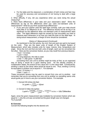 94
 For the table and the classroom, a combination of both inches and feet may
be used for accuracy and convenience of not having to deal with a large
number.
2. What difficulty, if any, did you experience when you were doing the actual
measuring?
3. Were there differences in your data and your classmate’s data? Were the
differences as big as the differences when you used non-standard units of
measurement? What do you think caused those differences?
 If you and your partner used the steel tape correctly, both your data should
have little or no difference at all. The difference should not be as big or as
significant as the difference when non-standard units of measurement were
used. The slight difference might be caused by how accurately you tried to
measure each dimension or by how you read the ticks on the steel tape. In
doing actual measurement, a margin of error should be considered.
History of Measurement (Continued)
As mentioned in the first activity, the inch, foot and yard are said to be based
on the cubit. They are the basic units of length of the English System of
Measurement, which also includes units for mass, volume, time, temperature and
angle. Since the inch and foot are both units of length, each can be converted into
the other. Here are the conversion factors, as you may recall from previous lessons:
1 foot = 12 inches
1 yard = 3 feet
For long distances, the mile is used:
1 mile = 1,760 yards = 5,280 feet
Converting from one unit to another might be tricky at first, so an organized
way of doing it would be a good starting point. As the identity property of
multiplication states, the product of any value and 1 is the value itself. Consequently,
dividing a value by the same value would be equal to one. Thus, dividing a unit by
its equivalent in another unit is equal to 1. For example:
1 foot / 12 inches = 1
3 feet / 1 yard = 1
These conversion factors may be used to convert from one unit to another. Just
remember that you’re converting from one unit to another so cancelling same units
would guide you in how to use your conversion factors. For example:
1. Convert 36 inches into feet:
2. Convert 2 miles into inches:
Again, since the given measurement was multiplied by conversion factors which are
equal to 1, only the unit was converted but the given length was not changed.
Try it yourself.
III. Exercise:
Convert the following lengths into the desired unit:
 