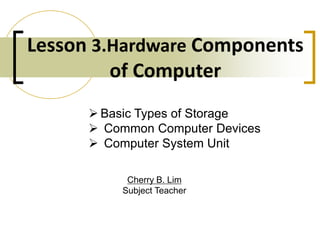 Lesson 3.Hardware Components
of Computer
Cherry B. Lim
Subject Teacher
 Basic Types of Storage
 Common Computer Devices
 Computer System Unit
 
