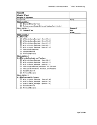 Thinkwell Grade 7 Lesson Plan        ©2010 Thinkwell Corp. 
Page 17 of 35 
 
 
Week 16 
Chapter 5 Test 
Chapter 6: Percents 
 
Assignments  Notes 
Week 16, Day 1 
Chapter 5 Practice Test 
Review Answer Key and re‐study topics where needed 
 
Week 16, Day 2 
Chapter 5 Test 
Chapter 5  
Test 
Score:_______ 
Week 16, Day 3 
6.1.1 Percents 
Watch Lecture, Example 1 [time: 01:51] 
Watch Lecture, Example 2 [time: 01:30] 
Watch Lecture, Example 3 [time: 01:19] 
Watch Lecture, Example 4 [time: 02:21] 
Watch Lecture, Example 5 [time: 01:39] 
Interactivity: Percents 
Topic Worksheet 
Thinkwell Exercise 
 
Week 16, Day 4 
6.1.2 Percents, Decimals, and Fractions 
Watch Lecture, Example 1 [time: 02:31] 
Watch Lecture, Example 2 [time: 02:29] 
Watch Lecture, Example 3 [time: 01:31] 
Interactivity: Percents, Decimals, and Fractions 
Interactivity: Fractions, Decimals, and Percents 
Topic Worksheet 
Thinkwell Exercise 
 
Week 16, Day 5 
6.1.3 Estimating with Percents 
Watch Lecture, Example 1 [time: 02:30] 
Watch Lecture, Example 2 [time: 01:36] 
Watch Lecture, Example 3 [time: 01:36] 
Topic Worksheet 
Thinkwell Exercise 
 
 
 