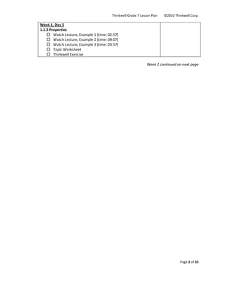 Thinkwell Grade 7 Lesson Plan        ©2010 Thinkwell Corp. 
Page 2 of 35 
 
Week 1, Day 5 
1.1.5 Properties  
Watch Lecture, Example 1 [time: 02:57] 
Watch Lecture, Example 2 [time: 04:07] 
Watch Lecture, Example 3 [time: 03:57] 
Topic Worksheet 
Thinkwell Exercise 
 
 
Week 2 continued on next page
 
