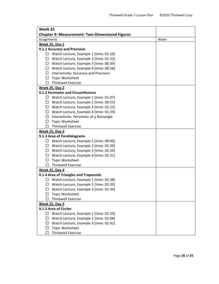 Thinkwell Grade 7 Lesson Plan        ©2010 Thinkwell Corp. 
Page 26 of 35 
 
 
Week 25 
Chapter 9: Measurement: Two‐Dimensional Figures 
 
Assignments  Notes 
Week 25, Day 1 
9.1.1 Accuracy and Precision 
Watch Lecture, Example 1 [time: 01:10] 
Watch Lecture, Example 2 [time: 01:33] 
Watch Lecture, Example 3 [time: 00:39] 
Watch Lecture, Example 4 [time: 00:58] 
Interactivity: Accuracy and Precision 
Topic Worksheet 
Thinkwell Exercise 
 
Week 25, Day 2 
9.1.2 Perimeter and Circumference 
Watch Lecture, Example 1 [time: 01:07] 
Watch Lecture, Example 2 [time: 00:55] 
Watch Lecture, Example 3 [time: 02:13] 
Watch Lecture, Example 4 [time: 01:29] 
Interactivity: Perimeter of a Rectangle 
Topic Worksheet 
Thinkwell Exercise 
 
Week 25, Day 3 
9.1.3 Area of Parallelograms 
Watch Lecture, Example 1 [time: 00:46] 
Watch Lecture, Example 2 [time: 01:20] 
Watch Lecture, Example 3 [time: 02:20] 
Watch Lecture, Example 4 [time: 02:21] 
Topic Worksheet 
Thinkwell Exercise 
 
Week 25, Day 4 
9.1.4 Area of Triangles and Trapezoids 
Watch Lecture, Example 1 [time: 02:38] 
Watch Lecture, Example 2 [time: 03:20] 
Watch Lecture, Example 3 [time: 01:34] 
Topic Worksheet 
Thinkwell Exercise 
 
Week 25, Day 5 
9.1.5 Area of Circles 
Watch Lecture, Example 1 [time: 02:26] 
Watch Lecture, Example 2 [time: 02:08] 
Watch Lecture, Example 3 [time: 02:42] 
Topic Worksheet 
Thinkwell Exercise 
 
 
 