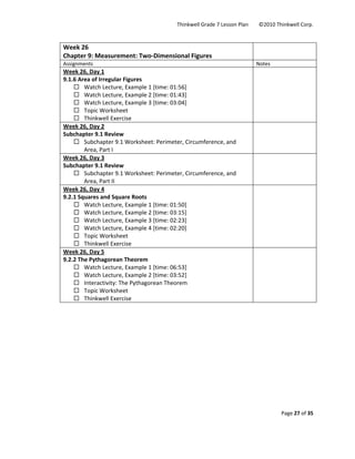 Thinkwell Grade 7 Lesson Plan        ©2010 Thinkwell Corp. 
Page 27 of 35 
 
 
Week 26 
Chapter 9: Measurement: Two‐Dimensional Figures 
 
Assignments  Notes 
Week 26, Day 1 
9.1.6 Area of Irregular Figures 
Watch Lecture, Example 1 [time: 01:56] 
Watch Lecture, Example 2 [time: 01:43] 
Watch Lecture, Example 3 [time: 03:04] 
Topic Worksheet 
Thinkwell Exercise 
 
Week 26, Day 2 
Subchapter 9.1 Review 
Subchapter 9.1 Worksheet: Perimeter, Circumference, and 
Area, Part I 
 
Week 26, Day 3 
Subchapter 9.1 Review 
Subchapter 9.1 Worksheet: Perimeter, Circumference, and 
Area, Part II 
 
Week 26, Day 4 
9.2.1 Squares and Square Roots 
Watch Lecture, Example 1 [time: 01:50] 
Watch Lecture, Example 2 [time: 03:15] 
Watch Lecture, Example 3 [time: 02:23] 
Watch Lecture, Example 4 [time: 02:20] 
Topic Worksheet 
Thinkwell Exercise 
 
Week 26, Day 5 
9.2.2 The Pythagorean Theorem 
Watch Lecture, Example 1 [time: 06:53] 
Watch Lecture, Example 2 [time: 03:52] 
Interactivity: The Pythagorean Theorem 
Topic Worksheet 
Thinkwell Exercise 
 
 
 