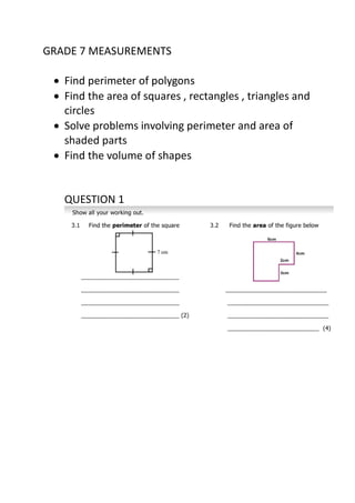 GRADE 7 MEASUREMENTS
 Find perimeter of polygons
 Find the area of squares , rectangles , triangles and
circles
 Solve problems involving perimeter and area of
shaded parts
 Find the volume of shapes
QUESTION 1
 