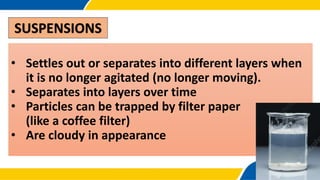 SUSPENSIONS
• Settles out or separates into different layers when
it is no longer agitated (no longer moving).
• Separates into layers over time
• Particles can be trapped by filter paper
(like a coffee filter)
• Are cloudy in appearance
 