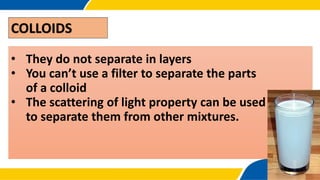 COLLOIDS
• They do not separate in layers
• You can’t use a filter to separate the parts
of a colloid
• The scattering of light property can be used
to separate them from other mixtures.
 