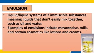 EMULSION
• Liquid/liquid systems of 2 immiscible substances
meaning liquids that don't easily mix together,
such as oil and water.
• Examples of emulsions include mayonnaise, milk,
and certain cosmetics like lotions and creams.
 