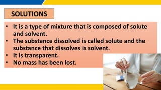 SOLUTIONS
• It is a type of mixture that is composed of solute
and solvent.
• The substance dissolved is called solute and the
substance that dissolves is solvent.
• It is transparent.
• No mass has been lost.
 