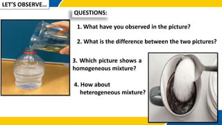 QUESTIONS:
LET’S OBSERVE…
1. What have you observed in the picture?
2. What is the difference between the two pictures?
3. Which picture shows a
homogeneous mixture?
4. How about
heterogeneous mixture?
 