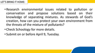 LET’S BRING IT HOME:
•Research environmental issues related to pollution or
conservation and propose solutions based on their
knowledge of separating mixtures. As stewards of God’s
creation, how can you protect your own environment from
the threats of the mixture of pollutants?
•Check Schoology for more details.
•Submit on or before April 9, Tuesday.
 
