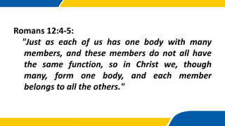 Romans 12:4-5:
"Just as each of us has one body with many
members, and these members do not all have
the same function, so in Christ we, though
many, form one body, and each member
belongs to all the others."
 